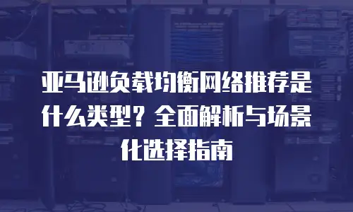 亚马逊负载均衡网络推荐是什么类型？全面解析与场景化选择指南