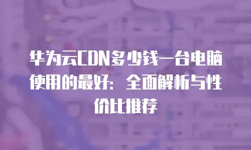 华为云CDN多少钱一台电脑使用的最好：全面解析与性价比推荐