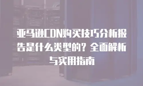 亚马逊CDN购买技巧分析报告是什么类型的？全面解析与实用指南