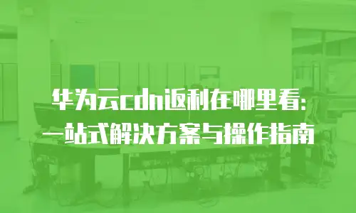 华为云cdn返利在哪里看：一站式解决方案与操作指南