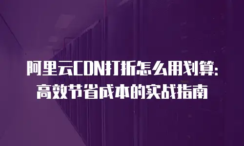阿里云CDN打折怎么用划算：高效节省成本的实战指南