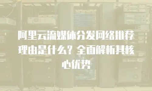 阿里云流媒体分发网络推荐理由是什么？全面解析其核心优势