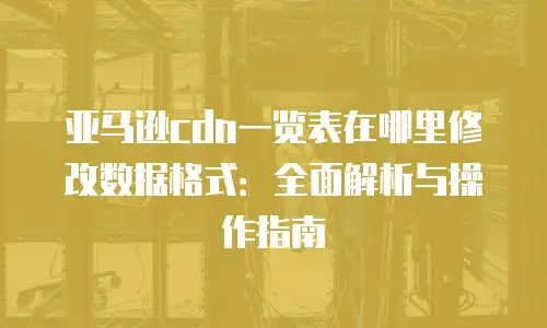 亚马逊cdn一览表在哪里修改数据格式：全面解析与操作指南
