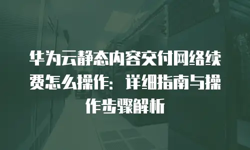 华为云静态内容交付网络续费怎么操作：详细指南与操作步骤解析