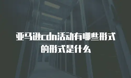 亚马逊cdn活动有哪些形式的形式是什么