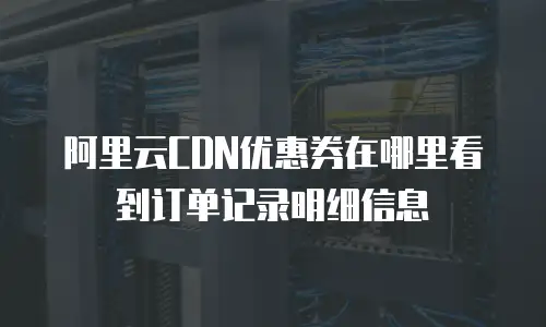 阿里云CDN优惠券在哪里看到订单记录明细信息