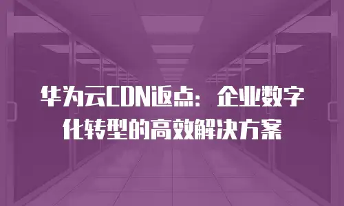 华为云CDN返点：企业数字化转型的高效解决方案