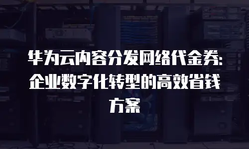 华为云内容分发网络代金券：企业数字化转型的高效省钱方案