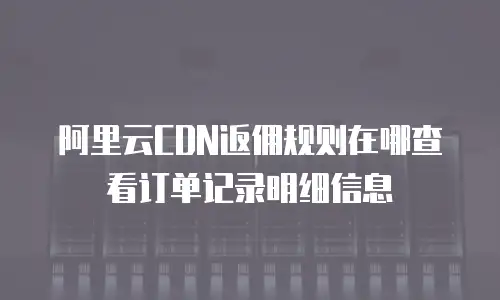 阿里云CDN返佣规则在哪查看订单记录明细信息
