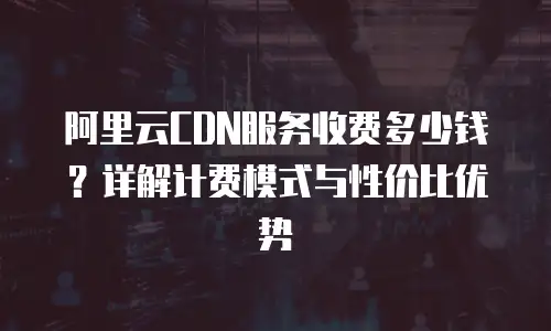 阿里云CDN服务收费多少钱？详解计费模式与性价比优势