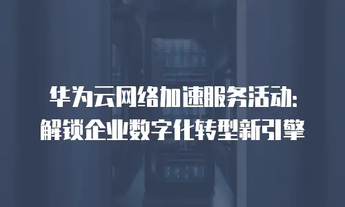 华为云网络加速服务活动：解锁企业数字化转型新引擎