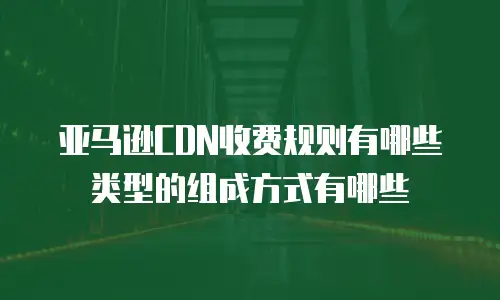 亚马逊CDN收费规则有哪些类型的组成方式有哪些