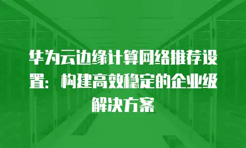 华为云边缘计算网络推荐设置：构建高效稳定的企业级解决方案