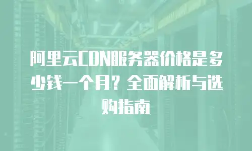 阿里云CDN服务器价格是多少钱一个月？全面解析与选购指南