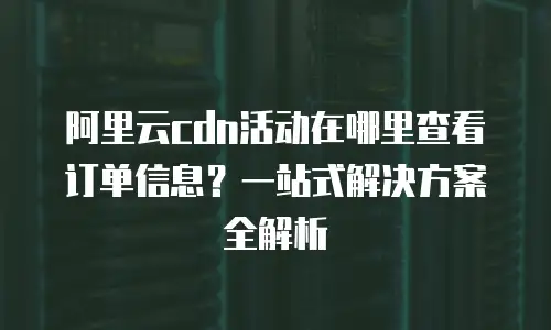 阿里云cdn活动在哪里查看订单信息？一站式解决方案全解析