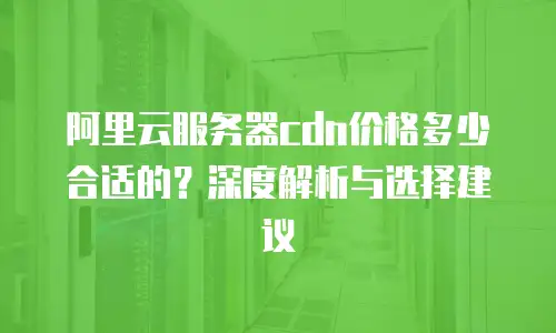阿里云服务器cdn价格多少合适的？深度解析与选择建议