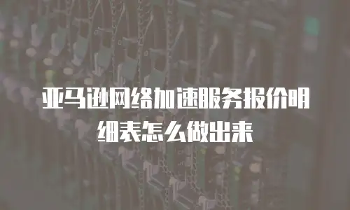 亚马逊网络加速服务报价明细表怎么做出来