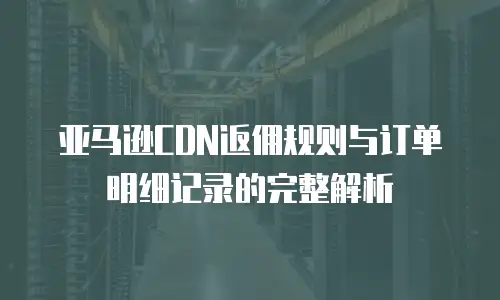 亚马逊CDN返佣规则与订单明细记录的完整解析