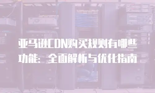 亚马逊CDN购买规则有哪些功能：全面解析与优化指南