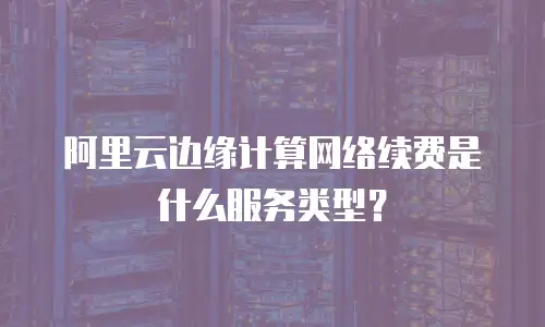 阿里云边缘计算网络续费是什么服务类型？