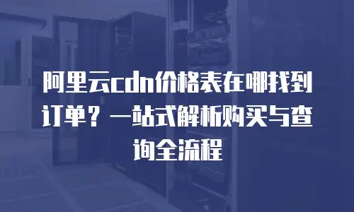 阿里云cdn价格表在哪找到订单？一站式解析购买与查询全流程