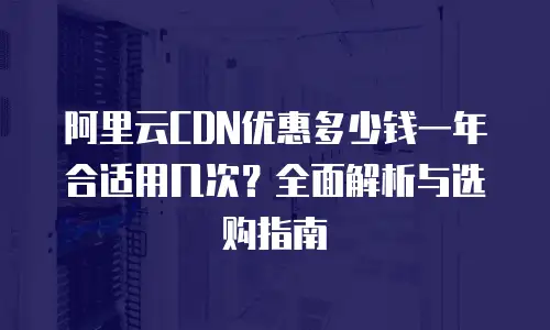 阿里云CDN优惠多少钱一年合适用几次？全面解析与选购指南