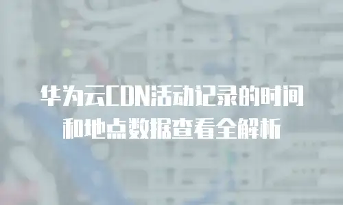 华为云CDN活动记录的时间和地点数据查看全解析