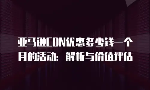 亚马逊CDN优惠多少钱一个月的活动：解析与价值评估