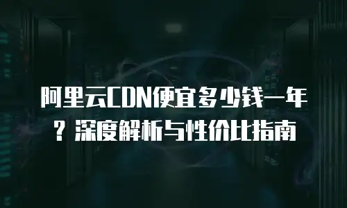 阿里云CDN便宜多少钱一年？深度解析与性价比指南
