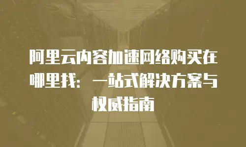 阿里云内容加速网络购买在哪里找：一站式解决方案与权威指南