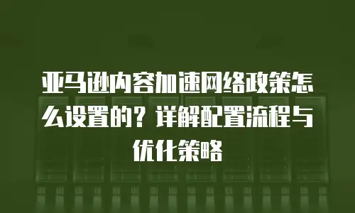 亚马逊内容加速网络政策怎么设置的？详解配置流程与优化策略