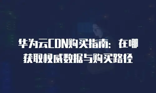 华为云CDN购买指南：在哪获取权威数据与购买路径