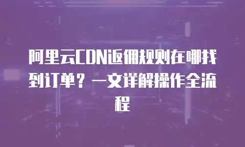 阿里云CDN返佣规则在哪找到订单？一文详解操作全流程