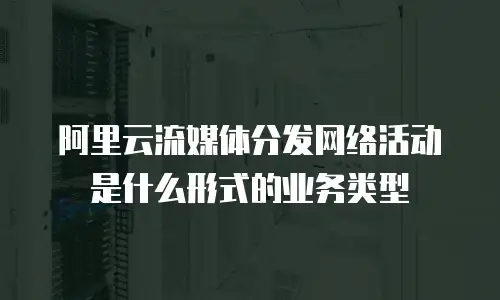 阿里云流媒体分发网络活动是什么形式的业务类型