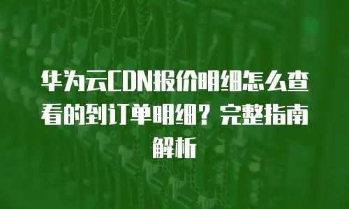 华为云CDN报价明细怎么查看的到订单明细？完整指南解析