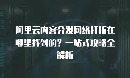 阿里云内容分发网络打折在哪里找到的？一站式攻略全解析