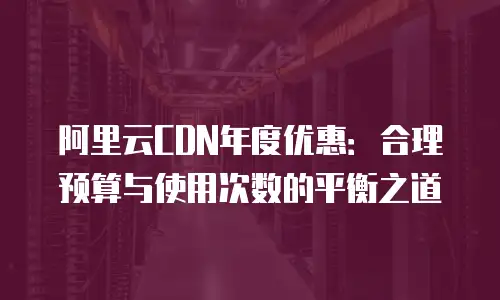 阿里云CDN年度优惠：合理预算与使用次数的平衡之道