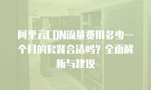 阿里云CDN流量费用多少一个月的套餐合适吗？全面解析与建议