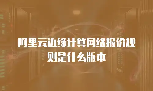 阿里云边缘计算网络报价规则是什么版本