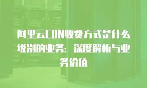 阿里云CDN收费方式是什么级别的业务：深度解析与业务价值