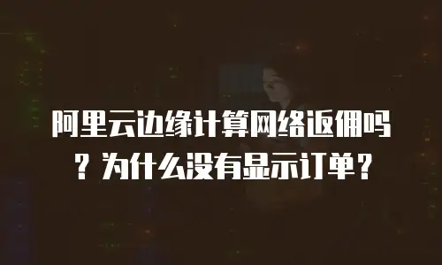 阿里云边缘计算网络返佣吗？为什么没有显示订单？