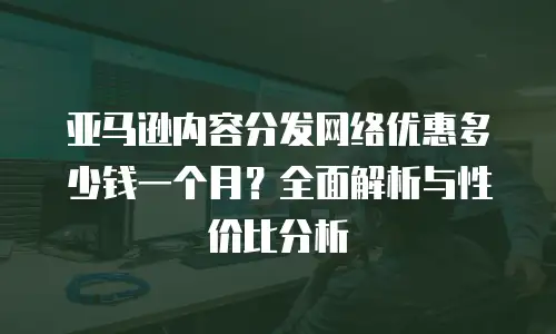 亚马逊内容分发网络优惠多少钱一个月？全面解析与性价比分析