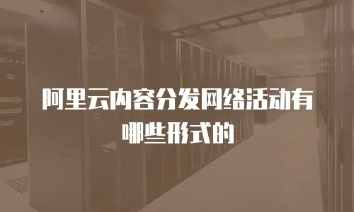 阿里云内容分发网络活动有哪些形式的