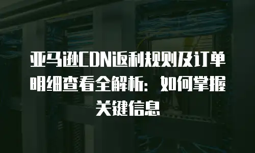 亚马逊CDN返利规则及订单明细查看全解析：如何掌握关键信息