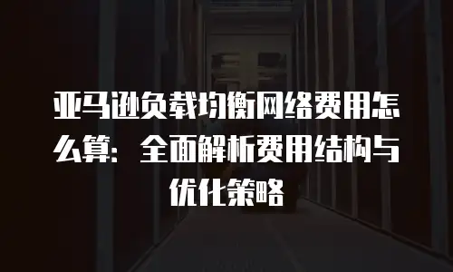 亚马逊负载均衡网络费用怎么算：全面解析费用结构与优化策略