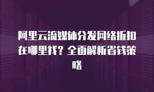 阿里云流媒体分发网络折扣在哪里找？全面解析省钱策略
