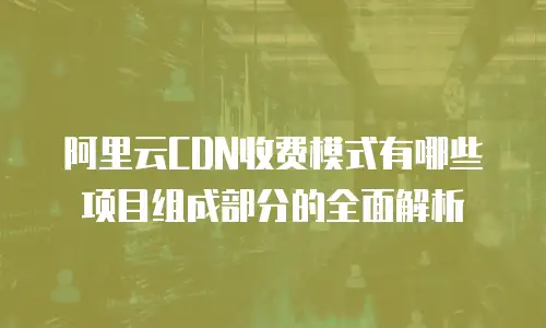 阿里云CDN收费模式有哪些项目组成部分的全面解析