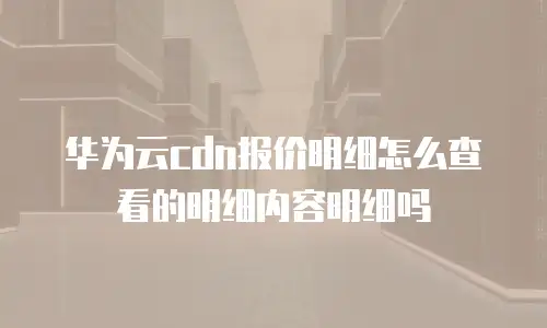 华为云cdn报价明细怎么查看的明细内容明细吗