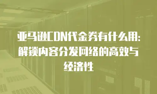 亚马逊CDN代金券有什么用：解锁内容分发网络的高效与经济性