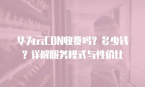 华为云CDN收费吗？多少钱？详解服务模式与性价比
